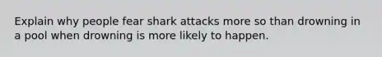 Explain why people fear shark attacks more so than drowning in a pool when drowning is more likely to happen.