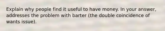 Explain why people find it useful to have money. In your answer, addresses the problem with barter (the double coincidence of wants issue).