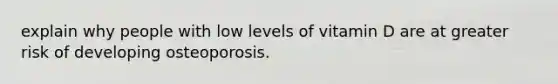 explain why people with low levels of vitamin D are at greater risk of developing osteoporosis.