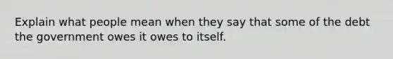 Explain what people mean when they say that some of the debt the government owes it owes to itself.