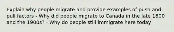 Explain why people migrate and provide examples of push and pull factors - Why did people migrate to Canada in the late 1800 and the 1900s? - Why do people still immigrate here today