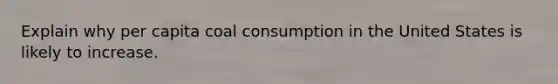 Explain why per capita coal consumption in the United States is likely to increase.