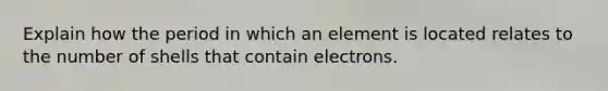 Explain how the period in which an element is located relates to the number of shells that contain electrons.