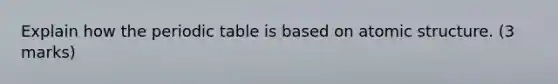 Explain how the periodic table is based on atomic structure. (3 marks)
