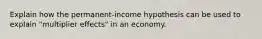 Explain how the permanent-income hypothesis can be used to explain "multiplier effects" in an economy.