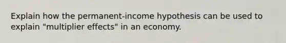 Explain how the permanent-income hypothesis can be used to explain "multiplier effects" in an economy.