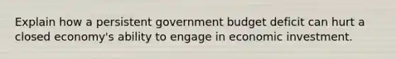 Explain how a persistent government budget deficit can hurt a closed economy's ability to engage in economic investment.