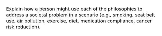 Explain how a person might use each of the philosophies to address a societal problem in a scenario (e.g., smoking, seat belt use, air pollution, exercise, diet, medication compliance, cancer risk reduction).