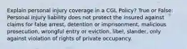 Explain personal injury coverage in a CGL Policy? True or False: Personal injury liability does not protect the insured against claims for false arrest, detention or imprisonment, malicious prosecution, wrongful entry or eviction, libel, slander, only against violation of rights of private occupancy.