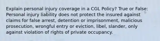 Explain personal injury coverage in a CGL Policy? True or False: Personal injury liability does not protect the insured against claims for false arrest, detention or imprisonment, malicious prosecution, wrongful entry or eviction, libel, slander, only against violation of rights of private occupancy.