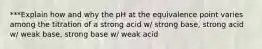 ***Explain how and why the pH at the equivalence point varies among the titration of a strong acid w/ strong base, strong acid w/ weak base, strong base w/ weak acid