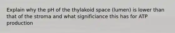 Explain why the pH of the thylakoid space (lumen) is lower than that of the stroma and what significiance this has for ATP production