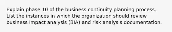 Explain phase 10 of the business continuity planning process. List the instances in which the organization should review business impact analysis (BIA) and risk analysis documentation.