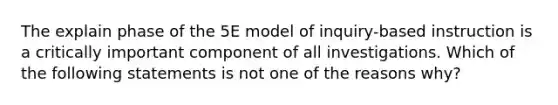 The explain phase of the 5E model of inquiry-based instruction is a critically important component of all investigations. Which of the following statements is not one of the reasons why?