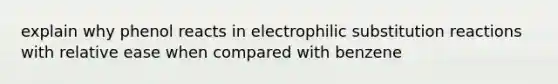 explain why phenol reacts in electrophilic substitution reactions with relative ease when compared with benzene