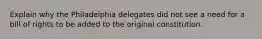 Explain why the Philadelphia delegates did not see a need for a bill of rights to be added to the original constitution.