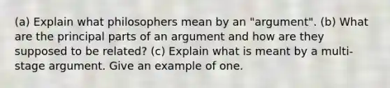 (a) Explain what philosophers mean by an "argument". (b) What are the principal parts of an argument and how are they supposed to be related? (c) Explain what is meant by a multi-stage argument. Give an example of one.