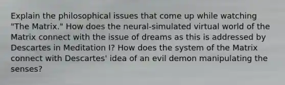 Explain the philosophical issues that come up while watching "The Matrix." How does the neural-simulated virtual world of the Matrix connect with the issue of dreams as this is addressed by Descartes in Meditation I? How does the system of the Matrix connect with Descartes' idea of an evil demon manipulating the senses?