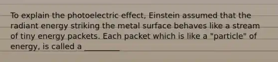 To explain the photoelectric effect, Einstein assumed that the radiant energy striking the metal surface behaves like a stream of tiny energy packets. Each packet which is like a "particle" of energy, is called a _________