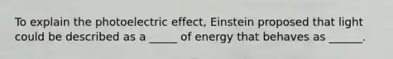 To explain the photoelectric effect, Einstein proposed that light could be described as a _____ of energy that behaves as ______.