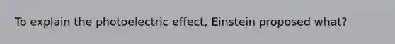 To explain the photoelectric effect, Einstein proposed what?