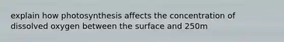 explain how photosynthesis affects the concentration of dissolved oxygen between the surface and 250m