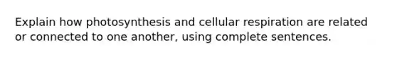 Explain how photosynthesis and cellular respiration are related or connected to one another, using complete sentences.