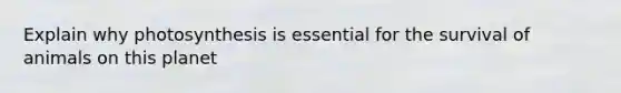 Explain why photosynthesis is essential for the survival of animals on this planet