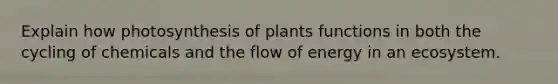 Explain how photosynthesis of plants functions in both the cycling of chemicals and the flow of energy in an ecosystem.