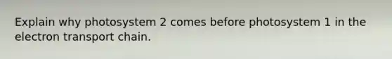 Explain why photosystem 2 comes before photosystem 1 in the electron transport chain.