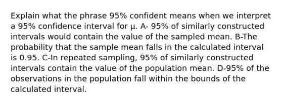 Explain what the phrase 95% confident means when we interpret a 95% confidence interval for μ. A- 95% of similarly constructed intervals would contain the value of the sampled mean. B-The probability that the sample mean falls in the calculated interval is 0.95. C-In repeated sampling, 95% of similarly constructed intervals contain the value of the population mean. D-95% of the observations in the population fall within the bounds of the calculated interval.