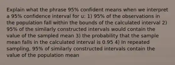 Explain what the phrase 95% confident means when we interpret a 95% confidence interval for u: 1) 95% of the observations in the population fall within the bounds of the calculated interval 2) 95% of the similarly constructed intervals would contain the value of the sampled mean 3) the probability that the sample mean falls in the calculated interval is 0.95 4) In repeated sampling, 95% of similarly constructed intervals contain the value of the population mean