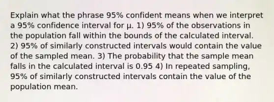 Explain what the phrase 95% confident means when we interpret a 95% confidence interval for μ. 1) 95% of the observations in the population fall within the bounds of the calculated interval. 2) 95% of similarly constructed intervals would contain the value of the sampled mean. 3) The probability that the sample mean falls in the calculated interval is 0.95 4) In repeated sampling, 95% of similarly constructed intervals contain the value of the population mean.