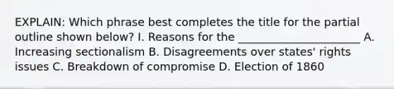 EXPLAIN: Which phrase best completes the title for the partial outline shown below? I. Reasons for the ______________________ A. Increasing sectionalism B. Disagreements over states' rights issues C. Breakdown of compromise D. Election of 1860