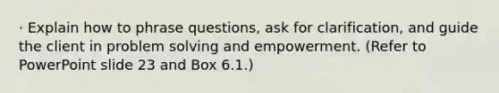 · Explain how to phrase questions, ask for clarification, and guide the client in problem solving and empowerment. (Refer to PowerPoint slide 23 and Box 6.1.)