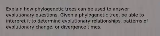 Explain how phylogenetic trees can be used to answer evolutionary questions. Given a phylogenetic tree, be able to interpret it to determine evolutionary relationships, patterns of evolutionary change, or divergence times.