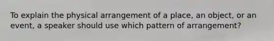 To explain the physical arrangement of a place, an object, or an event, a speaker should use which pattern of arrangement?