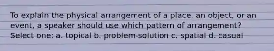 To explain the physical arrangement of a place, an object, or an event, a speaker should use which pattern of arrangement? Select one: a. topical b. problem-solution c. spatial d. casual