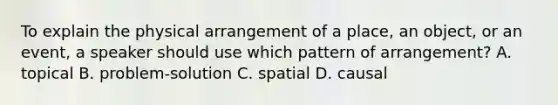 To explain the physical arrangement of a place, an object, or an event, a speaker should use which pattern of arrangement? A. topical B. problem-solution C. spatial D. causal