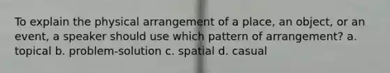 To explain the physical arrangement of a place, an object, or an event, a speaker should use which pattern of arrangement? a. topical b. problem-solution c. spatial d. casual