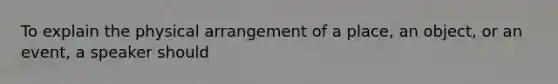 To explain the physical arrangement of a place, an object, or an event, a speaker should