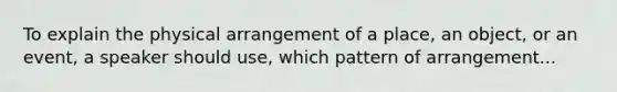 To explain the physical arrangement of a place, an object, or an event, a speaker should use, which pattern of arrangement...