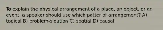 To explain the physical arrangement of a place, an object, or an event, a speaker should use which patter of arrangement? A) topical B) problem-sloution C) spatial D) causal