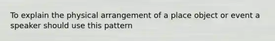 To explain the physical arrangement of a place object or event a speaker should use this pattern