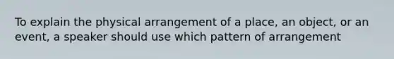 To explain the physical arrangement of a place, an object, or an event, a speaker should use which pattern of arrangement