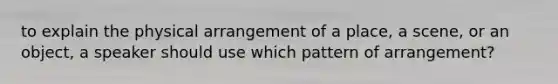 to explain the physical arrangement of a place, a scene, or an object, a speaker should use which pattern of arrangement?