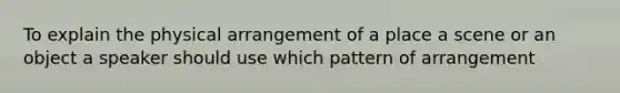 To explain the physical arrangement of a place a scene or an object a speaker should use which pattern of arrangement