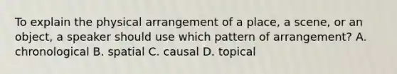 To explain the physical arrangement of a place, a scene, or an object, a speaker should use which pattern of arrangement? A. chronological B. spatial C. causal D. topical