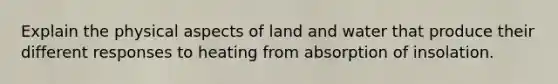 Explain the physical aspects of land and water that produce their different responses to heating from absorption of insolation.