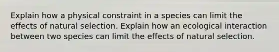 Explain how a physical constraint in a species can limit the effects of natural selection. Explain how an ecological interaction between two species can limit the effects of natural selection.